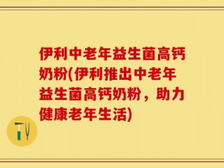 伊利中老年益生菌高钙奶粉(伊利推出中老年益生菌高钙奶粉，助力健康老年生活)