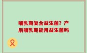 哺乳期复合益生菌？产后哺乳期能用益生菌吗