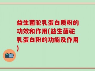 益生菌驼乳蛋白质粉的功效和作用(益生菌驼乳蛋白粉的功能及作用)
