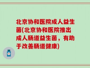 北京协和医院成人益生菌(北京协和医院推出成人肠道益生菌，有助于改善肠道健康)
