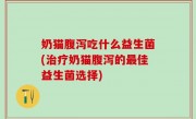 奶猫腹泻吃什么益生菌(治疗奶猫腹泻的最佳益生菌选择)
