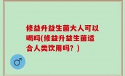 修益升益生菌大人可以喝吗(修益升益生菌适合人类饮用吗？)