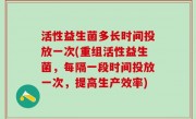 活性益生菌多长时间投放一次(重组活性益生菌，每隔一段时间投放一次，提高生产效率)