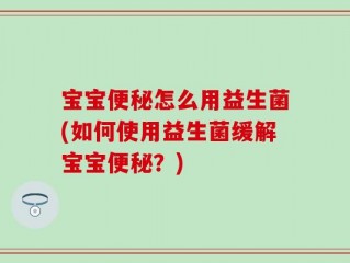 宝宝便秘怎么用益生菌(如何使用益生菌缓解宝宝便秘？)