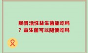 肠胃活性益生菌能吃吗？益生菌可以随便吃吗