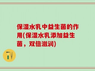 保湿水乳中益生菌的作用(保湿水乳添加益生菌，双倍滋润)