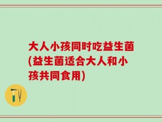 大人小孩同时吃益生菌(益生菌适合大人和小孩共同食用)