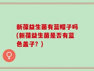 新葆益生菌有蓝帽子吗(新葆益生菌是否有蓝色盖子？)
