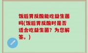 饭后胃反酸能吃益生菌吗(饭后胃反酸时是否适合吃益生菌？为您解答。)
