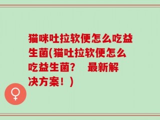 猫咪吐拉软便怎么吃益生菌(猫吐拉软便怎么吃益生菌？  最新解决方案！)