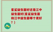 星鲨益生菌好还是江中益生菌好(星鲨益生菌和江中益生菌哪个更好？)