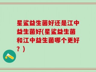星鲨益生菌好还是江中益生菌好(星鲨益生菌和江中益生菌哪个更好？)