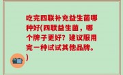 吃完四联补充益生菌哪种好(四联益生菌，哪个牌子更好？建议服用完一种试试其他品牌。)