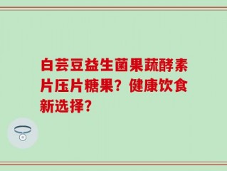 白芸豆益生菌果蔬酵素片压片糖果？健康饮食新选择？