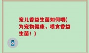 宠儿香益生菌如何喂(为宠物健康，喂食香益生菌！)