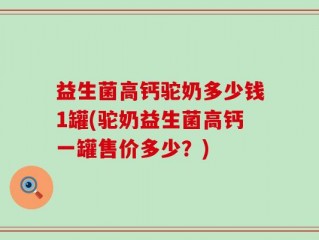 益生菌高钙驼奶多少钱1罐(驼奶益生菌高钙一罐售价多少？)