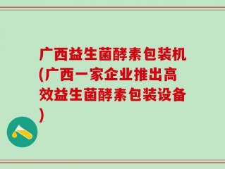 广西益生菌酵素包装机(广西一家企业推出高效益生菌酵素包装设备)