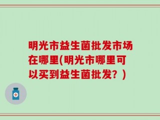 明光市益生菌批发市场在哪里(明光市哪里可以买到益生菌批发？)