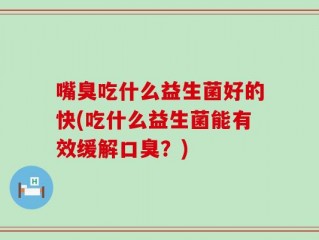 嘴臭吃什么益生菌好的快(吃什么益生菌能有效缓解口臭？)