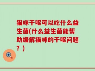 猫咪干呕可以吃什么益生菌(什么益生菌能帮助缓解猫咪的干呕问题？)