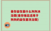 善存益生菌什么狗狗沐浴露(善存推出适用于狗狗的益生菌洗浴露)