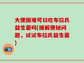 大便困难可以吃布拉氏益生菌吗(缓解便秘问题，试试布拉氏益生菌)