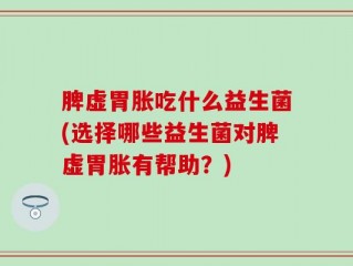 脾虚胃胀吃什么益生菌(选择哪些益生菌对脾虚胃胀有帮助？)