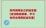 如何调理自己的益生菌(促进肠道健康，学习如何合理搭配益生菌)