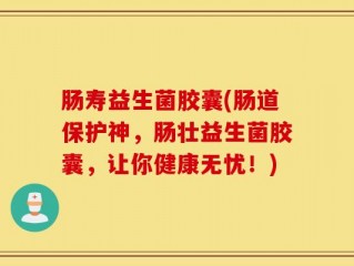 肠寿益生菌胶囊(肠道保护神，肠壮益生菌胶囊，让你健康无忧！)