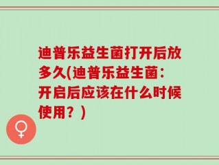 迪普乐益生菌打开后放多久(迪普乐益生菌：开启后应该在什么时候使用？)