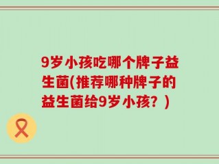 9岁小孩吃哪个牌子益生菌(推荐哪种牌子的益生菌给9岁小孩？)