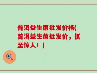 普洱益生菌批发价格(普洱益生菌批发价，低至惊人！)