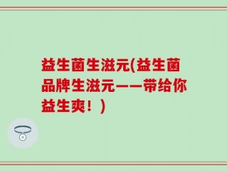 益生菌生滋元(益生菌品牌生滋元——带给你益生爽！)