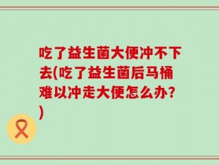 吃了益生菌大便冲不下去(吃了益生菌后马桶难以冲走大便怎么办？)