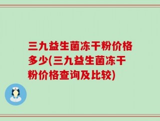 三九益生菌冻干粉价格多少(三九益生菌冻干粉价格查询及比较)