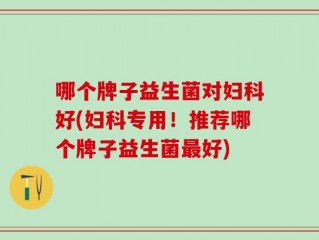 哪个牌子益生菌对妇科好(妇科专用！推荐哪个牌子益生菌最好)