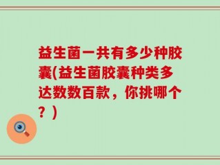 益生菌一共有多少种胶囊(益生菌胶囊种类多达数数百款，你挑哪个？)