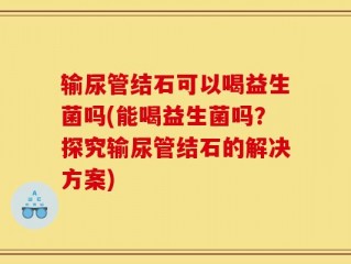 输尿管结石可以喝益生菌吗(能喝益生菌吗？探究输尿管结石的解决方案)