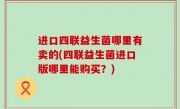 进口四联益生菌哪里有卖的(四联益生菌进口版哪里能购买？)