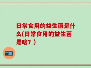 日常食用的益生菌是什么(日常食用的益生菌是啥？)