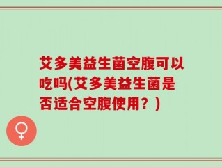 艾多美益生菌空腹可以吃吗(艾多美益生菌是否适合空腹使用？)