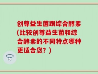 创尊益生菌跟综合酵素(比较创尊益生菌和综合酵素的不同特点哪种更适合您？)