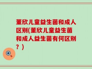 董欣儿童益生菌和成人区别(董欣儿童益生菌和成人益生菌有何区别？)