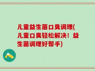 儿童益生菌口臭调理(儿童口臭轻松解决！益生菌调理好帮手)