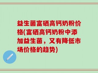益生菌富硒高钙奶粉价格(富硒高钙奶粉中添加益生菌，又有降低市场价格的趋势)