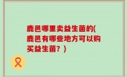 鹿邑哪里卖益生菌的(鹿邑有哪些地方可以购买益生菌？)