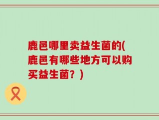鹿邑哪里卖益生菌的(鹿邑有哪些地方可以购买益生菌？)