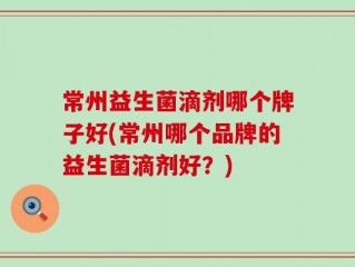 常州益生菌滴剂哪个牌子好(常州哪个品牌的益生菌滴剂好？)