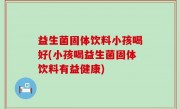 益生菌固体饮料小孩喝好(小孩喝益生菌固体饮料有益健康)