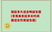 饭后多久适合喝益生菌(享用美食后多长时间最适合饮用益生菌)
